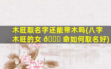 木旺取名字还能带木吗(八字木旺的女 🐟 命如何取名好)